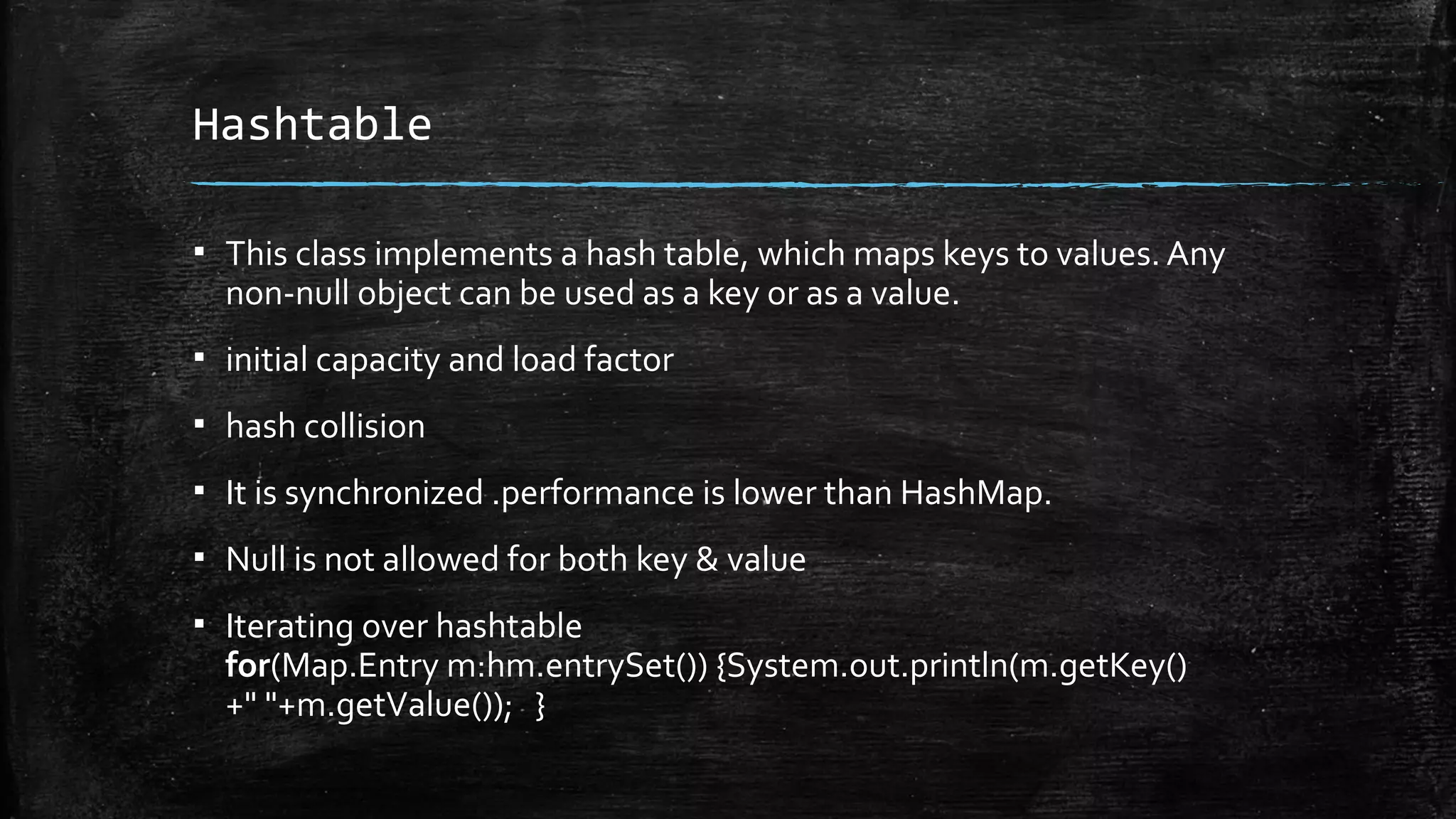 Hashtable
▪ This class implements a hash table, which maps keys to values. Any
non-null object can be used as a key or as a value.
▪ initial capacity and load factor
▪ hash collision
▪ It is synchronized .performance is lower than HashMap.
▪ Null is not allowed for both key & value
▪ Iterating over hashtable
for(Map.Entry m:hm.entrySet()) {System.out.println(m.getKey()
+" "+m.getValue()); }
 