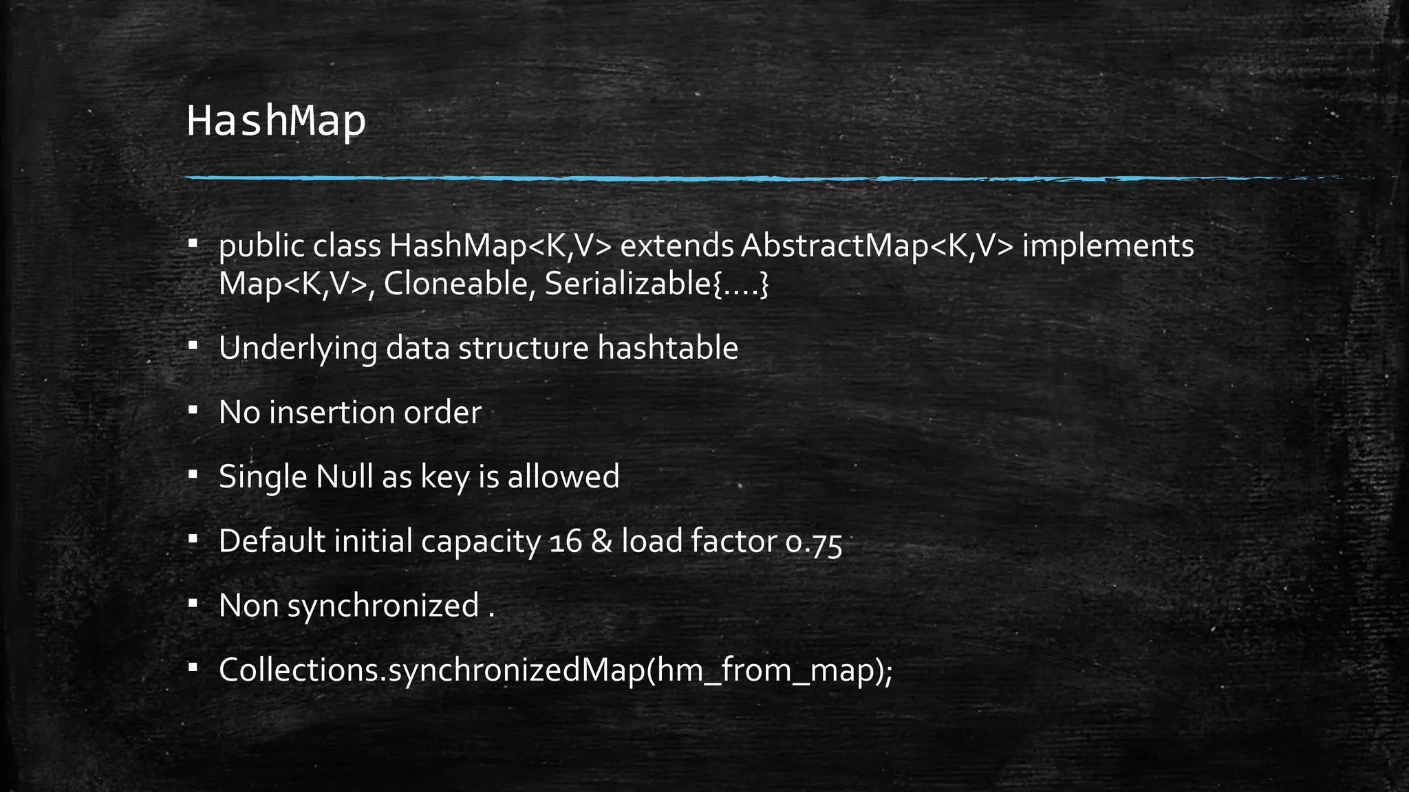 HashMap
▪ public class HashMap<K,V> extends AbstractMap<K,V> implements
Map<K,V>, Cloneable, Serializable{….}
▪ Underlying data structure hashtable
▪ No insertion order
▪ Single Null as key is allowed
▪ Default initial capacity 16 & load factor 0.75
▪ Non synchronized .
▪ Collections.synchronizedMap(hm_from_map);
 