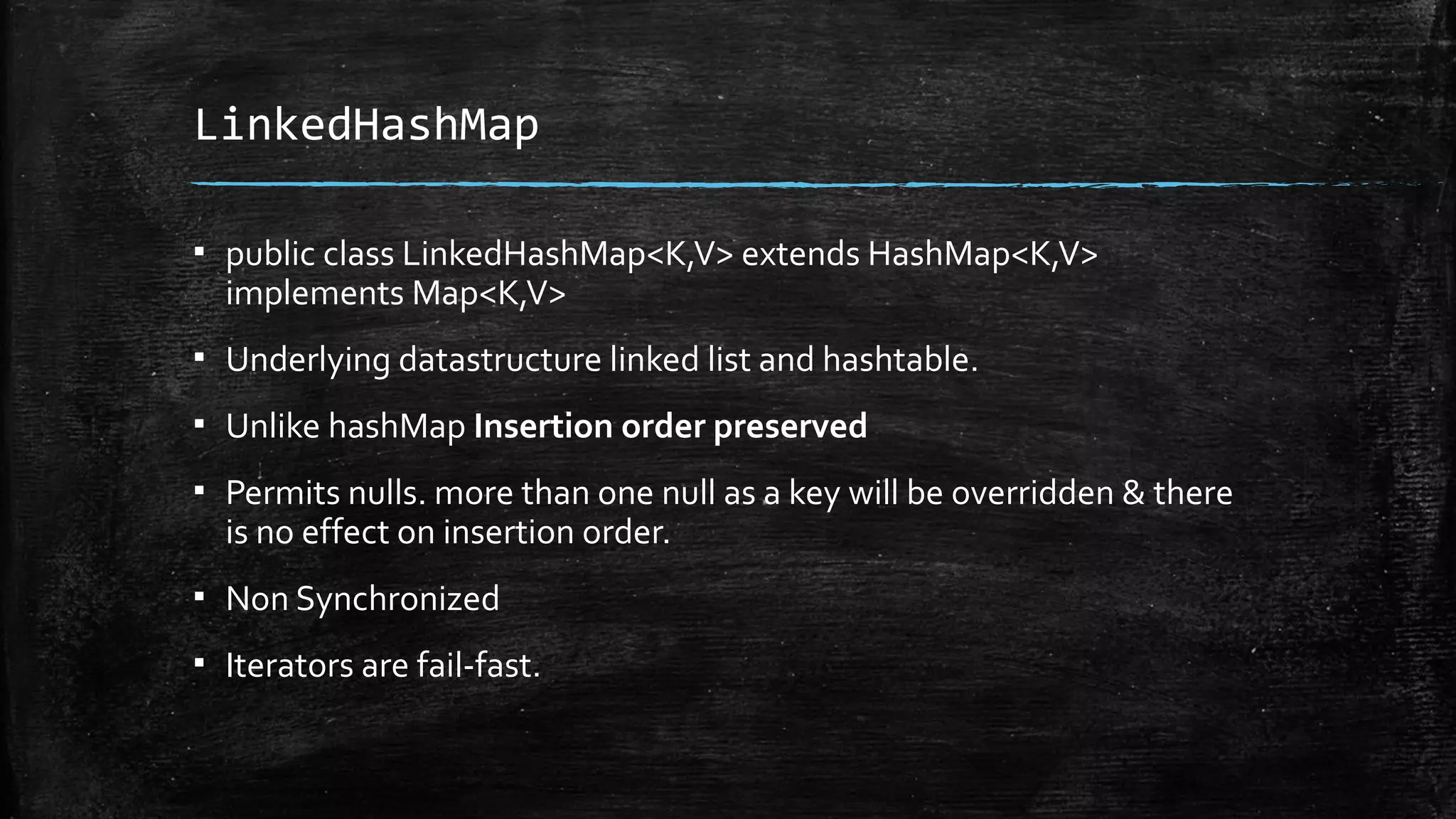 LinkedHashMap
▪ public class LinkedHashMap<K,V> extends HashMap<K,V>
implements Map<K,V>
▪ Underlying datastructure linked list and hashtable.
▪ Unlike hashMap Insertion order preserved
▪ Permits nulls. more than one null as a key will be overridden & there
is no effect on insertion order.
▪ Non Synchronized
▪ Iterators are fail-fast.
 