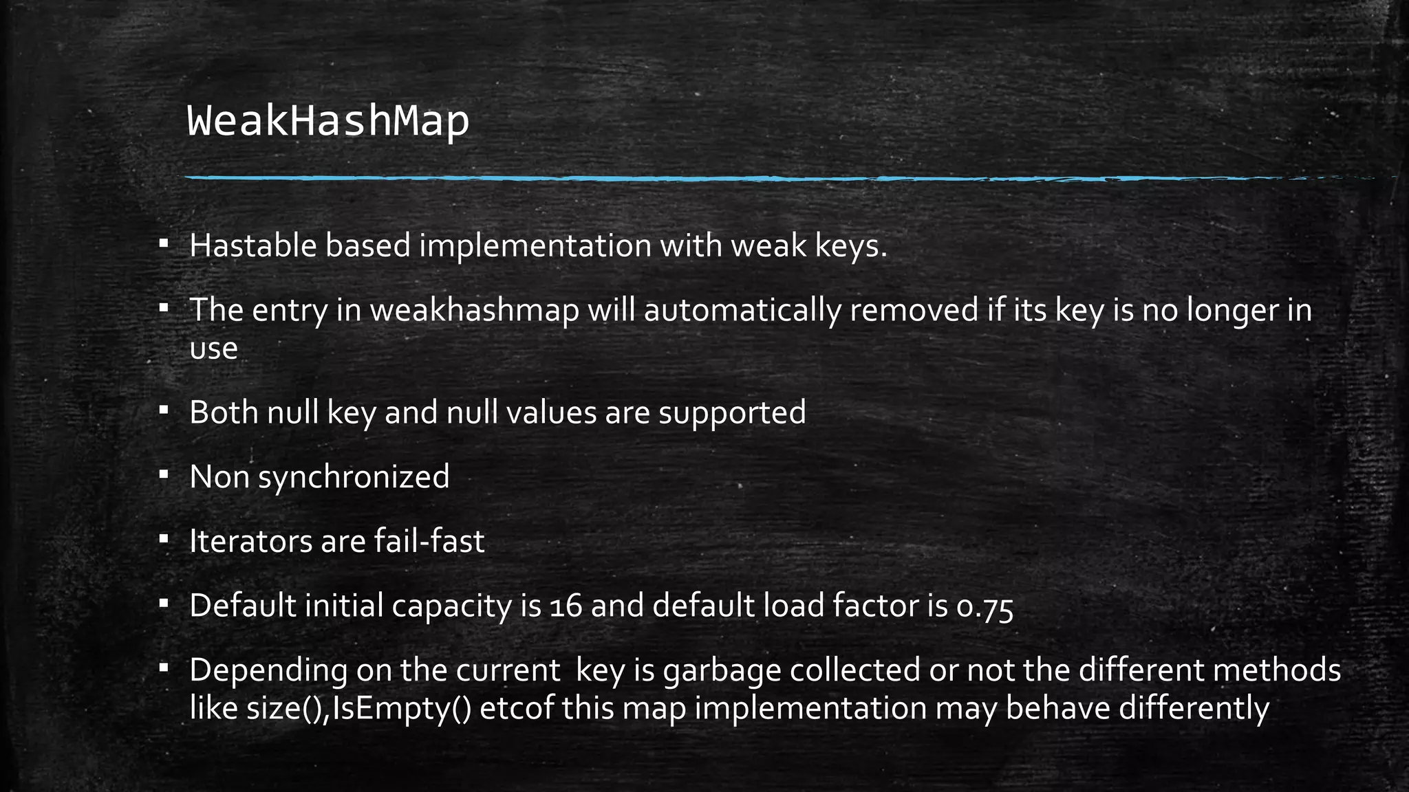 WeakHashMap
▪ Hastable based implementation with weak keys.
▪ The entry in weakhashmap will automatically removed if its key is no longer in
use
▪ Both null key and null values are supported
▪ Non synchronized
▪ Iterators are fail-fast
▪ Default initial capacity is 16 and default load factor is 0.75
▪ Depending on the current key is garbage collected or not the different methods
like size(),IsEmpty() etcof this map implementation may behave differently
 