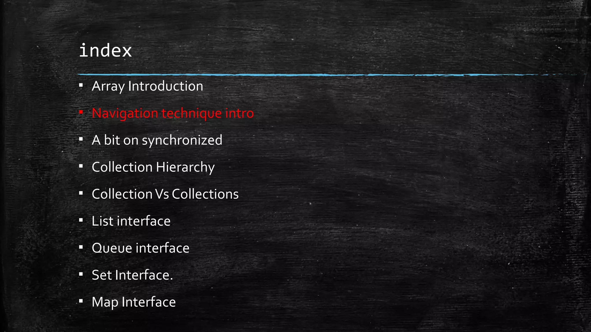 index
▪ Array Introduction
▪ Navigation technique intro
▪ A bit on synchronized
▪ Collection Hierarchy
▪ CollectionVs Collections
▪ List interface
▪ Queue interface
▪ Set Interface.
▪ Map Interface
 