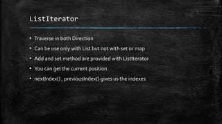 ListIterator
▪ Traverse in both Direction
▪ Can be use only with List but not with set or map
▪ Add and set method are provided with ListIterator
▪ You can get the current position
▪ nextIndex() , previousIndex() gives us the indexes
 