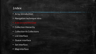 index
▪ Array Introduction
▪ Navigation technique intro
▪ A bit on synchronized
▪ Collection Hierarchy
▪ CollectionVs Collections
▪ List interface
▪ Queue interface
▪ Set Interface.
▪ Map interface
 