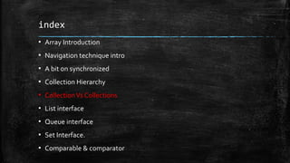 index
▪ Array Introduction
▪ Navigation technique intro
▪ A bit on synchronized
▪ Collection Hierarchy
▪ CollectionVs Collections
▪ List interface
▪ Queue interface
▪ Set Interface.
▪ Comparable & comparator
 