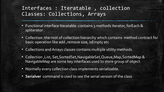 Interfaces : Iteratable , collection
Classes: Collections, Arrays
▪ Functional interface Iteratable :contains 3 methods iterator, forEach &
spliterator .
▪ Collection :the root of collection hierarchy which contains method contract for
basic operation like add ,remove size, isEmpty etc
▪ Collections and Arrays classes contains multiple utility methods.
▪ Collection ,List, Set,SortedSet,NavigableSet,Queue,Map,SortedMap &
NavigableMap are some key interfaces used to store group of object.
▪ Normally every collection class implements serializable.
▪ Serialver command is used to see the serial version of the class
 