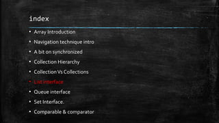 index
▪ Array Introduction
▪ Navigation technique intro
▪ A bit on synchronized
▪ Collection Hierarchy
▪ CollectionVs Collections
▪ List interface
▪ Queue interface
▪ Set Interface.
▪ Comparable & comparator
 