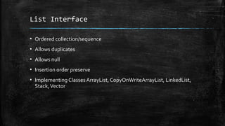 List Interface
▪ Ordered collection/sequence
▪ Allows duplicates
▪ Allows null
▪ Insertion order preserve
▪ Implementing Classes ArrayList, CopyOnWriteArrayList, LinkedList,
Stack,Vector
 