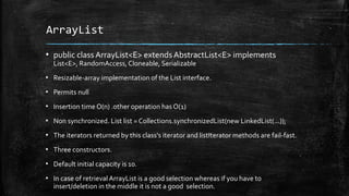 ArrayList
▪ public class ArrayList<E> extends AbstractList<E> implements
List<E>, RandomAccess, Cloneable, Serializable
▪ Resizable-array implementation of the List interface.
▪ Permits null
▪ Insertion time O(n) .other operation has O(1)
▪ Non synchronized. List list = Collections.synchronizedList(new LinkedList(...));
▪ The iterators returned by this class's iterator and listIterator methods are fail-fast.
▪ Three constructors.
▪ Default initial capacity is 10.
▪ In case of retrieval ArrayList is a good selection whereas if you have to
insert/deletion in the middle it is not a good selection.
 