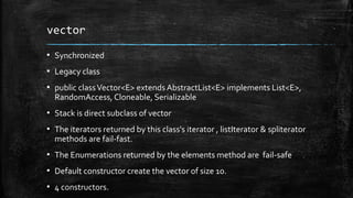 vector
▪ Synchronized
▪ Legacy class
▪ public classVector<E> extends AbstractList<E> implements List<E>,
RandomAccess, Cloneable, Serializable
▪ Stack is direct subclass of vector
▪ The iterators returned by this class's iterator , listIterator & spliterator
methods are fail-fast.
▪ The Enumerations returned by the elements method are fail-safe
▪ Default constructor create the vector of size 10.
▪ 4 constructors.
 