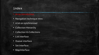 index
▪ Array Introduction
▪ Navigation technique intro
▪ A bit on synchronized
▪ Collection Hierarchy
▪ CollectionVs Collections
▪ List interface
▪ Queue interface
▪ Set Interface.
▪ Map Interface
 