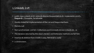 LinkedList
▪ public class LinkedList<E> extends AbstractSequentialList<E> implements List<E>,
Deque<E>, Cloneable, Serializable
▪ Doubly-linked list implementation of the List and Deque interfaces.
▪ Permits null
▪ Non synchronized. List list = Collections.synchronizedList(new LinkedList(...));
▪ The iterators returned by this class's iterator and listIterator methods are fail-fast.
▪ Insertion & deletion from middle is easy. Retrieval is costly
▪ 2 constructors.
 