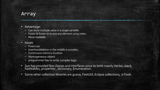 Array
▪ Advantage:
– Can store multiple value in a single variable.
– Faster & Easier to access any element using index .
– More readable
▪ Issues
– Fixed size
– Insertion/deletion in the middle is complex.
– Continuous memory location.
– Homogeneous object
– programmer has to write complex logic
▪ Sun has provided few classes and interfaces since its birth mainlyVector, stack,
hashtables, properties , dictionary, Enumeration.
▪ Some other collection libraries are guava, FastUtil, Eclipse collections, JcTools
 