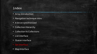index
▪ Array Introduction
▪ Navigation technique intro
▪ A bit on synchronized
▪ Collection Hierarchy
▪ CollectionVs Collections
▪ List interface
▪ Queue interface
▪ Set Interface.
▪ Map Interface
 