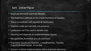 Set interface
▪ Duplicate elements wont be allowed.
▪ The duplicity is defined on the implementation of equals()
▪ There is a contract with equals() & hashCode()
▪ Insertion order are normally not preserve.
▪ ListIterator can’t be used to iterate a set
▪ Allowing null depends on implementation classes
▪ NavigableSet,SortedSet are sub interfaces
▪ Important classes are HashSet , LinkedHashSet ,TreeSet,
CopyOnWriteArraySet, EnumSet
▪ Guava’s multiset implementation allow duplicate elements
 