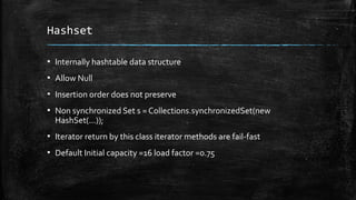 Hashset
▪ Internally hashtable data structure
▪ Allow Null
▪ Insertion order does not preserve
▪ Non synchronized Set s = Collections.synchronizedSet(new
HashSet(...));
▪ Iterator return by this class iterator methods are fail-fast
▪ Default Initial capacity =16 load factor =0.75
 