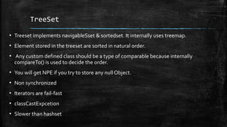TreeSet
▪ Treeset implements navigableSset & sortedset. It internally uses treemap.
▪ Element stored in the treeset are sorted in natural order.
▪ Any custom defined class should be a type of comparable because internally
compareTo() is used to decide the order.
▪ You will get NPE if you try to store any null Object.
▪ Non synchronized
▪ Iterators are fail-fast
▪ classCastExpcetion
▪ Slower than hashset
 