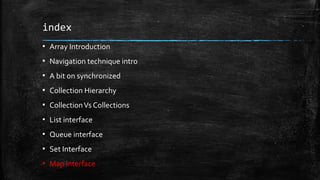 index
▪ Array Introduction
▪ Navigation technique intro
▪ A bit on synchronized
▪ Collection Hierarchy
▪ CollectionVs Collections
▪ List interface
▪ Queue interface
▪ Set Interface
▪ Map Interface
 