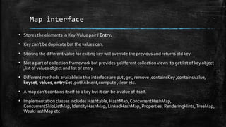 Map interface
▪ Stores the elements in Key-Value pair / Entry.
▪ Key can’t be duplicate but the values can.
▪ Storing the different value for exiting key will override the previous and returns old key
▪ Not a part of collection framework but provides 3 different collection views to get list of key object
,list of values object and list of entry
▪ Different methods available in this interface are put ,get, remove ,containsKey ,containsValue,
keyset, values, entrySet ,putIfAbsent,compute ,clear etc.
▪ A map can’t contains itself to a key but it can be a value of itself.
▪ Implementation classes includes Hashtable, HashMap, ConcurrentHashMap,
ConcurrentSkipListMap, IdentityHashMap, LinkedHashMap, Properties, RenderingHints,TreeMap,
WeakHashMap etc
 