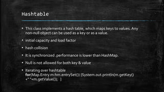 Hashtable
▪ This class implements a hash table, which maps keys to values. Any
non-null object can be used as a key or as a value.
▪ initial capacity and load factor
▪ hash collision
▪ It is synchronized .performance is lower than HashMap.
▪ Null is not allowed for both key & value
▪ Iterating over hashtable
for(Map.Entry m:hm.entrySet()) {System.out.println(m.getKey()
+" "+m.getValue()); }
 