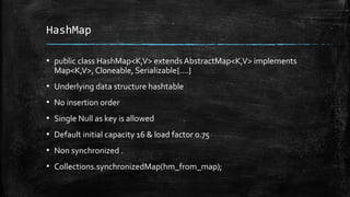 HashMap
▪ public class HashMap<K,V> extends AbstractMap<K,V> implements
Map<K,V>, Cloneable, Serializable{….}
▪ Underlying data structure hashtable
▪ No insertion order
▪ Single Null as key is allowed
▪ Default initial capacity 16 & load factor 0.75
▪ Non synchronized .
▪ Collections.synchronizedMap(hm_from_map);
 