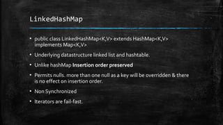 LinkedHashMap
▪ public class LinkedHashMap<K,V> extends HashMap<K,V>
implements Map<K,V>
▪ Underlying datastructure linked list and hashtable.
▪ Unlike hashMap Insertion order preserved
▪ Permits nulls. more than one null as a key will be overridden & there
is no effect on insertion order.
▪ Non Synchronized
▪ Iterators are fail-fast.
 