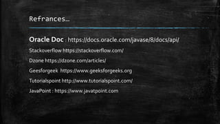 Refrances…
Oracle Doc : https://docs.oracle.com/javase/8/docs/api/
Stackoverflow https://stackoverflow.com/
Dzone https://dzone.com/articles/
Geesforgeek https://www.geeksforgeeks.org
Tutorialspoint http://www.tutorialspoint.com/
JavaPoint : https://www.javatpoint.com
 