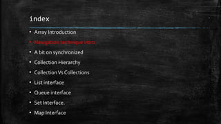 index
▪ Array Introduction
▪ Navigation technique intro
▪ A bit on synchronized
▪ Collection Hierarchy
▪ CollectionVs Collections
▪ List interface
▪ Queue interface
▪ Set Interface.
▪ Map Interface
 