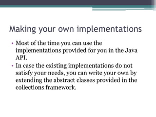 Making your own implementations
• Most of the time you can use the
implementations provided for you in the Java
API.
• In case the existing implementations do not
satisfy your needs, you can write your own by
extending the abstract classes provided in the
collections framework.

 