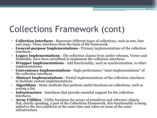 Collections Framework (cont)
• Collection Interfaces - Represent different types of collections, such as sets, lists
and maps. These interfaces form the basis of the framework.
• General-purpose Implementations - Primary implementations of the collection
interfaces.
• Legacy Implementations - The collection classes from earlier releases, Vector and
Hashtable, have been retrofitted to implement the collection interfaces.
• Wrapper Implementations - Add functionality, such as synchronization, to other
implementations.
• Convenience Implementations - High-performance "mini-implementations" of
the collection interfaces.
• Abstract Implementations - Partial implementations of the collection interfaces
to facilitate custom implementations.
• Algorithms - Static methods that perform useful functions on collections, such as
sorting a list.
• Infrastructure - Interfaces that provide essential support for the collection
interfaces.
• Array Utilities - Utility functions for arrays of primitives and reference objects.
Not, strictly speaking, a part of the Collections Framework, this functionality is being
added to the Java platform at the same time and relies on some of the same
infrastructure.

 