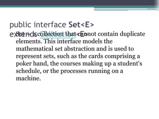 public interface Set<E>
• Set — a Collection<E>
extendscollection that cannot contain duplicate
elements. This interface models the
mathematical set abstraction and is used to
represent sets, such as the cards comprising a
poker hand, the courses making up a student's
schedule, or the processes running on a
machine.

 