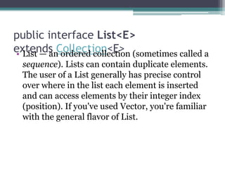 public interface List<E>
extends Collection<E> (sometimes called a
• List — an ordered collection
sequence). Lists can contain duplicate elements.
The user of a List generally has precise control
over where in the list each element is inserted
and can access elements by their integer index
(position). If you've used Vector, you're familiar
with the general flavor of List.

 