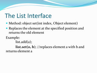 The List Interface
 Method: object set(int index, Object element)
 Replaces the element at the specified position and
returns the old element
Example:
list.add(a);
list.set(0, b); //replaces element a with b and
returns element a
 