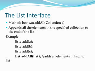 The List Interface
 Method: boolean addAll(Collection c)
 Appends all the elements in the specified collection to
the end of the list
Example:
list2.add(a);
list2.add(b);
list2.add(c);
list.addAll(list); //adds all elements in list2 to
list
 