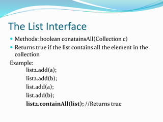 The List Interface
 Methods: boolean conatainsAll(Collection c)
 Returns true if the list contains all the element in the
collection
Example:
list2.add(a);
list2.add(b);
list.add(a);
list.add(b);
list2.containAll(list); //Returns true
 