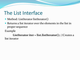 The List Interface
 Method: ListIterator listIterator()
 Returns a list iterator over the elements in the list in
proper sequence
Example
ListIterator iter = list.listIterator(); //Creates a
list iterator
 