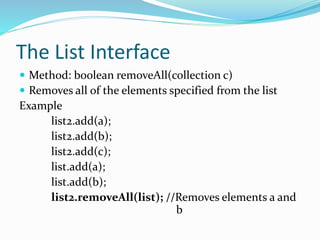 The List Interface
 Method: boolean removeAll(collection c)
 Removes all of the elements specified from the list
Example
list2.add(a);
list2.add(b);
list2.add(c);
list.add(a);
list.add(b);
list2.removeAll(list); //Removes elements a and
b
 