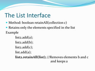 The List Interface
 Method: boolean retainAll(collection c)
 Retains only the elements specified in the list
Example
list2.add(a);
list2.add(b);
list2.add(c);
list.add(a);
list2.retainAll(list); //Removes elements b and c
and keeps a
 