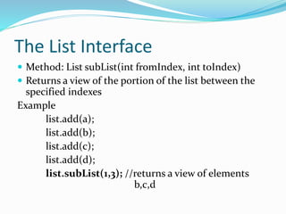 The List Interface
 Method: List subList(int fromIndex, int toIndex)
 Returns a view of the portion of the list between the
specified indexes
Example
list.add(a);
list.add(b);
list.add(c);
list.add(d);
list.subList(1,3); //returns a view of elements
b,c,d
 