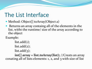 The List Interface
 Method: Object[] toArray(Object a)
 Returns an array containg all of the elements in the
list, witht the runtime/ size of the array according to
the object
Example:
list.add(1);
list.add(2);
list.add(3);
int[] array = list.toArray(list); //Creats an array
conating all of lists elements: 1, 2, and 3 with size of list
 