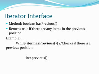 Iterator Interface
 Method: boolean hasPrevious()
 Returns true if there are any items in the previous
position
Example:
While(iter.hasPrevious()) //Checks if there is a
previous position
iter.previous();
 