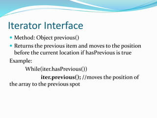 Iterator Interface
 Method: Object previous()
 Returns the previous item and moves to the position
before the current location if hasPrevious is true
Example:
While(iter.hasPrevious())
iter.previous(); //moves the position of
the array to the previous spot
 