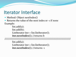 Iterator Interface
 Method: Object nextIndex()
 Returns the value of the next index or -1 if none
Example:
list.add(a);
list.add(b);
ListIterator iter = list.listIterator();
iter.nextIndex(); //returns b
/////////////////////////////////////////////////////////////////
list.add(a);
ListIterator iter = list.listIterator();
iter.nextIndex(); //returns -1
 