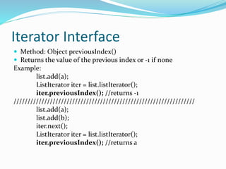 Iterator Interface
 Method: Object previousIndex()
 Returns the value of the previous index or -1 if none
Example:
list.add(a);
ListIterator iter = list.listIterator();
iter.previousIndex(); //returns -1
/////////////////////////////////////////////////////////////////
list.add(a);
list.add(b);
iter.next();
ListIterator iter = list.listIterator();
iter.previousIndex(); //returns a
 
