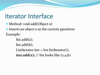 Iterator Interface
 Method: void add(Object 0)
 Inserts an object o at the current pposition
Example:
list.add(a);
list.add(b);
ListIterator iter = list.listIterator();
iter.add(z); // list looks like (z,a,b)
 