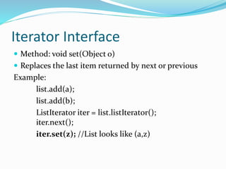 Iterator Interface
 Method: void set(Object o)
 Replaces the last item returned by next or previous
Example:
list.add(a);
list.add(b);
ListIterator iter = list.listIterator();
iter.next();
iter.set(z); //List looks like (a,z)
 