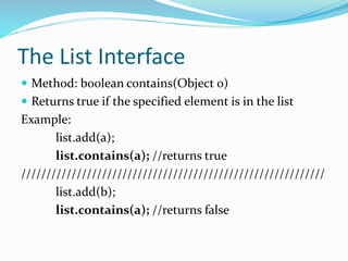 The List Interface
 Method: boolean contains(Object 0)
 Returns true if the specified element is in the list
Example:
list.add(a);
list.contains(a); //returns true
////////////////////////////////////////////////////////////
list.add(b);
list.contains(a); //returns false
 