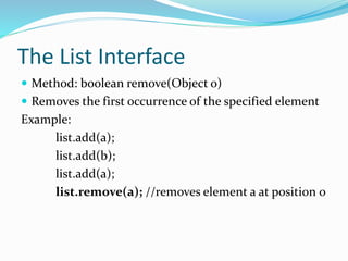 The List Interface
 Method: boolean remove(Object o)
 Removes the first occurrence of the specified element
Example:
list.add(a);
list.add(b);
list.add(a);
list.remove(a); //removes element a at position 0
 
