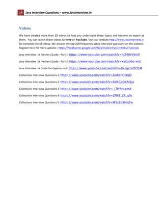 14	
   Java	
  Interview	
  Questions	
  –	
  www.JavaInterview.in	
   	
  
	
  
	
  
Videos	
  
We	
  have	
  created	
  more	
  than	
  20	
  videos	
  to	
  help	
  you	
  understand	
  these	
  topics	
  and	
  become	
  an	
  expert	
  at	
  
them.	
  	
  You	
  can	
  watch	
  these	
  videos	
  for	
  free	
  on	
  YouTube.	
  Visit	
  our	
  website	
  http://www.JavaInterview.in	
  
for	
  complete	
  list	
  of	
  videos.	
  We	
  answer	
  the	
  top	
  200	
  frequently	
  asked	
  interview	
  questions	
  on	
  the	
  website.	
  
Register	
  here	
  for	
  more	
  updates	
  :	
  https://feedburner.google.com/fb/a/mailverify?uri=RithusTutorials	
  	
  
Java	
  Interview	
  :	
  A	
  Freshers	
  Guide	
  -­‐	
  Part	
  1:	
  https://www.youtube.com/watch?v=njZ48YVkei0	
  
Java	
  Interview	
  :	
  A	
  Freshers	
  Guide	
  -­‐	
  Part	
  2:	
  https://www.youtube.com/watch?v=xyXuo0y-xoU	
  
Java	
  Interview	
  :	
  A	
  Guide	
  for	
  Experienced:	
  https://www.youtube.com/watch?v=0xcgzUdTO5M
Collections	
  Interview	
  Questions	
  1:	
  https://www.youtube.com/watch?v=GnR4hCvEIJQ
Collections	
  Interview	
  Questions	
  2:	
  https://www.youtube.com/watch?v=6dKGpOKAQqs
Collections	
  Interview	
  Questions	
  3:	
  https://www.youtube.com/watch?v=_JTIYhnLemA
Collections	
  Interview	
  Questions	
  4:	
  https://www.youtube.com/watch?v=ZNhT_Z8_q9s
Collections	
  Interview	
  Questions	
  5:	
  https://www.youtube.com/watch?v=W5c8uXi4qTw
	
  
	
  
 