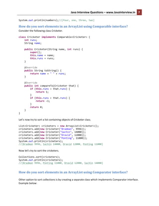 Java	
  Interview	
  Questions	
  –	
  www.JavaInterview.in	
   7	
  
	
  
System.out.println(numbers);//[four,	
  one,	
  three,	
  two]	
  
How	
  do	
  you	
  sort	
  elements	
  in	
  an	
  ArrayList	
  using	
  Comparable	
  interface?	
  
Consider	
  the	
  following	
  class	
  Cricketer.	
  
class	
  Cricketer	
  implements	
  Comparable<Cricketer>	
  {	
  
	
  	
  	
  	
  int	
  runs;	
  
	
  	
  	
  	
  String	
  name;	
  
	
  
	
  	
  	
  	
  public	
  Cricketer(String	
  name,	
  int	
  runs)	
  {	
  
	
  	
  	
  	
  	
  	
  	
  	
  super();	
  
	
  	
  	
  	
  	
  	
  	
  	
  this.name	
  =	
  name;	
  
	
  	
  	
  	
  	
  	
  	
  	
  this.runs	
  =	
  runs;	
  
	
  	
  	
  	
  }	
  
	
  
	
  	
  	
  	
  @Override	
  
	
  	
  	
  	
  public	
  String	
  toString()	
  {	
  
	
  	
  	
  	
  	
  	
  	
  	
  return	
  name	
  +	
  "	
  "	
  +	
  runs;	
  
	
  	
  	
  	
  }	
  
	
  
	
  	
  	
  	
  @Override	
  
	
  	
  	
  	
  public	
  int	
  compareTo(Cricketer	
  that)	
  {	
  
	
  	
  	
  	
  	
  	
  	
  	
  if	
  (this.runs	
  >	
  that.runs)	
  {	
  
	
  	
  	
  	
  	
  	
  	
  	
  	
  	
  	
  	
  return	
  1;	
  
	
  	
  	
  	
  	
  	
  	
  	
  }	
  
	
  	
  	
  	
  	
  	
  	
  	
  if	
  (this.runs	
  <	
  that.runs)	
  {	
  
	
  	
  	
  	
  	
  	
  	
  	
  	
  	
  	
  	
  return	
  -­‐1;	
  
	
  	
  	
  	
  	
  	
  	
  	
  }	
  
	
  	
  	
  	
  	
  	
  	
  	
  return	
  0;	
  
	
  	
  	
  	
  }	
  
}	
  
	
  
Let’s	
  now	
  try	
  to	
  sort	
  a	
  list	
  containing	
  objects	
  of	
  Cricketer	
  class.	
  
List<Cricketer>	
  cricketers	
  =	
  new	
  ArrayList<Cricketer>();	
  
cricketers.add(new	
  Cricketer("Bradman",	
  9996));	
  
cricketers.add(new	
  Cricketer("Sachin",	
  14000));	
  
cricketers.add(new	
  Cricketer("Dravid",	
  12000));	
  
cricketers.add(new	
  Cricketer("Ponting",	
  11000));	
  
System.out.println(cricketers);	
  
//[Bradman	
  9996,	
  Sachin	
  14000,	
  Dravid	
  12000,	
  Ponting	
  11000]	
  
	
  
Now	
  let’s	
  try	
  to	
  sort	
  the	
  cricketers.	
  
Collections.sort(cricketers);	
  
System.out.println(cricketers);	
  
//[Bradman	
  9996,	
  Ponting	
  11000,	
  Dravid	
  12000,	
  Sachin	
  14000]	
  
	
  
How	
  do	
  you	
  sort	
  elements	
  in	
  an	
  ArrayList	
  using	
  Comparator	
  interface?	
  
	
  
Other	
  option	
  to	
  sort	
  collections	
  is	
  by	
  creating	
  a	
  separate	
  class	
  which	
  implements	
  Comparator	
  interface.	
  
Example	
  below:	
  
 