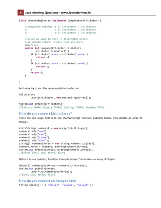 8	
   Java	
  Interview	
  Questions	
  –	
  www.JavaInterview.in	
   	
  
	
  
class	
  DescendingSorter	
  implements	
  Comparator<Cricketer>	
  {	
  
	
  
	
  	
  	
  	
  //compareTo	
  returns	
  -­‐1	
  if	
  cricketer1	
  <	
  cricketer2	
  
	
  	
  	
  	
  //	
  	
  	
  	
  	
  	
  	
  	
  	
  	
  	
  	
  	
  	
  	
  	
  	
  	
  	
  1	
  if	
  cricketer1	
  >	
  cricketer2	
  
	
  	
  	
  	
  //	
  	
  	
  	
  	
  	
  	
  	
  	
  	
  	
  	
  	
  	
  	
  	
  	
  	
  	
  0	
  if	
  cricketer1	
  =	
  cricketer2	
  
	
  
	
  	
  	
  	
  //Since	
  we	
  want	
  to	
  sort	
  in	
  descending	
  order,	
  	
  
	
  	
  	
  	
  //we	
  should	
  return	
  -­‐1	
  when	
  runs	
  are	
  more	
  
	
  	
  	
  	
  @Override	
  
	
  	
  	
  	
  public	
  int	
  compare(Cricketer	
  cricketer1,	
  
	
  	
  	
  	
  	
  	
  	
  	
  	
  	
  	
  	
  Cricketer	
  cricketer2)	
  {	
  
	
  	
  	
  	
  	
  	
  	
  	
  if	
  (cricketer1.runs	
  >	
  cricketer2.runs)	
  {	
  
	
  	
  	
  	
  	
  	
  	
  	
  	
  	
  	
  	
  return	
  -­‐1;	
  
	
  	
  	
  	
  	
  	
  	
  	
  }	
  
	
  	
  	
  	
  	
  	
  	
  	
  if	
  (cricketer1.runs	
  <	
  cricketer2.runs)	
  {	
  
	
  	
  	
  	
  	
  	
  	
  	
  	
  	
  	
  	
  return	
  1;	
  
	
  	
  	
  	
  	
  	
  	
  	
  }	
  
	
  	
  	
  	
  	
  	
  	
  	
  return	
  0;	
  
	
  	
  	
  	
  }	
  
	
  
}	
  
	
  
Let’s	
  now	
  try	
  to	
  sort	
  the	
  previous	
  defined	
  collection:	
  
Collections	
  
	
  	
  	
  	
  	
  	
  	
  	
  .sort(cricketers,	
  new	
  DescendingSorter());	
  
	
  
System.out.println(cricketers);	
  
//[Sachin	
  14000,	
  Dravid	
  12000,	
  Ponting	
  11000,	
  Bradman	
  9996]	
  
How	
  do	
  you	
  convert	
  List	
  to	
  Array?	
  
There	
  are	
  two	
  ways.	
  First	
  is	
  to	
  use	
  toArray(String)	
  function.	
  Example	
  below.	
  This	
  creates	
  an	
  array	
  of	
  
String's	
  
List<String>	
  numbers1	
  =	
  new	
  ArrayList<String>();	
  
numbers1.add("one");	
  
numbers1.add("two");	
  
numbers1.add("three");	
  
numbers1.add("four");	
  
String[]	
  numbers1Array	
  =	
  new	
  String[numbers1.size()];	
  
numbers1Array	
  =	
  numbers1.toArray(numbers1Array);	
  
System.out.println(Arrays.toString(numbers1Array));	
  
//prints	
  [one,	
  two,	
  three,	
  four]	
  
	
  
Other	
  is	
  to	
  use	
  toArray()	
  function.	
  Example	
  below.	
  This	
  creates	
  an	
  array	
  of	
  Objects.	
  
Object[]	
  numbers1ObjArray	
  =	
  numbers1.toArray();	
  
System.out.println(Arrays	
  
	
  	
  	
  	
  	
  	
  	
  	
  .toString(numbers1ObjArray));	
  
//[one,	
  two,	
  three,	
  four]	
  
How	
  do	
  you	
  convert	
  an	
  Array	
  to	
  List?	
  
String	
  values[]	
  =	
  {	
  "value1",	
  "value2",	
  "value3"	
  };	
  
 